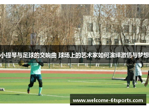 小提琴与足球的交响曲 球场上的艺术家如何演绎激情与梦想