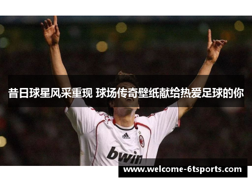 昔日球星风采重现 球场传奇壁纸献给热爱足球的你