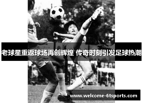 老球星重返球场再创辉煌 传奇时刻引发足球热潮
