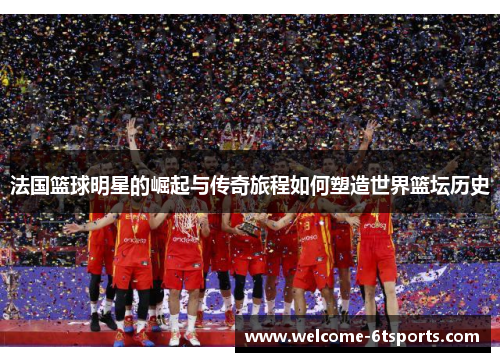 法国篮球明星的崛起与传奇旅程如何塑造世界篮坛历史