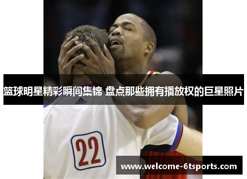 篮球明星精彩瞬间集锦 盘点那些拥有播放权的巨星照片