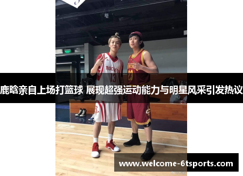 鹿晗亲自上场打篮球 展现超强运动能力与明星风采引发热议