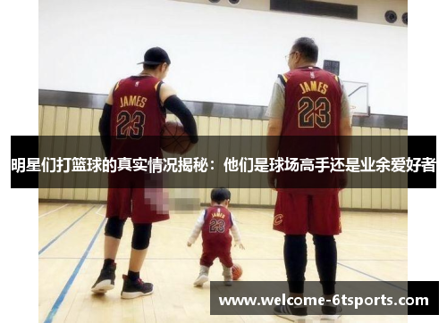 明星们打篮球的真实情况揭秘：他们是球场高手还是业余爱好者