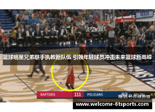 篮球明星兄弟联手执教新队伍 引领年轻球员冲击未来篮球新高峰